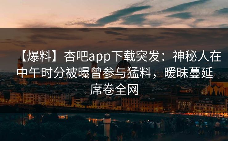 【爆料】杏吧app下载突发：神秘人在中午时分被曝曾参与猛料，暧昧蔓延席卷全网