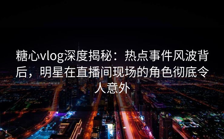 糖心vlog深度揭秘：热点事件风波背后，明星在直播间现场的角色彻底令人意外