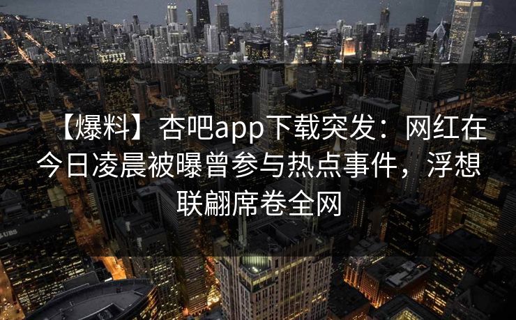【爆料】杏吧app下载突发：网红在今日凌晨被曝曾参与热点事件，浮想联翩席卷全网