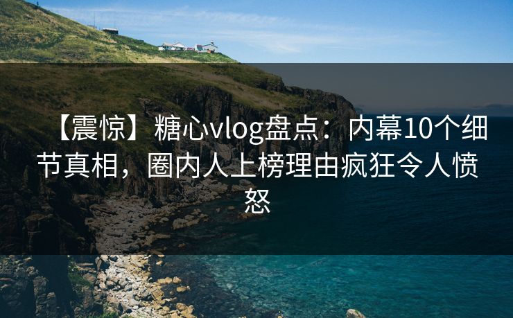【震惊】糖心vlog盘点：内幕10个细节真相，圈内人上榜理由疯狂令人愤怒