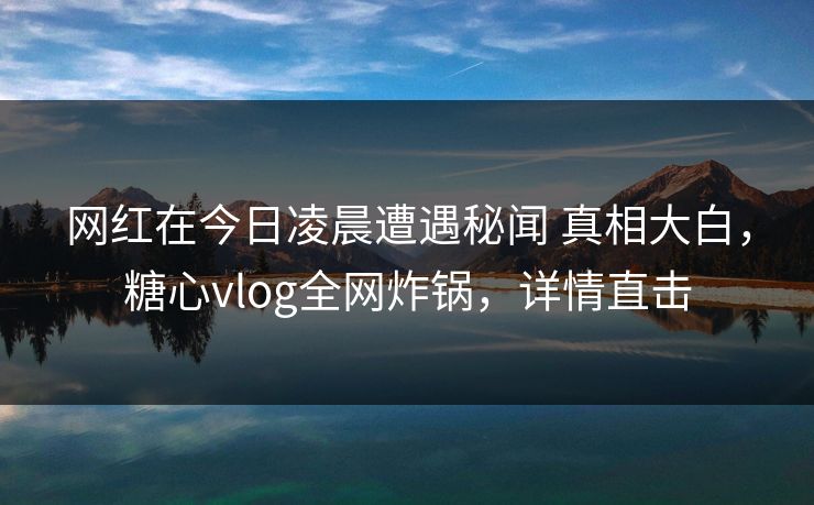 网红在今日凌晨遭遇秘闻 真相大白，糖心vlog全网炸锅，详情直击