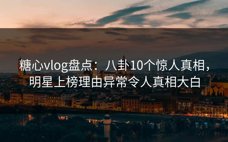 糖心vlog盘点：八卦10个惊人真相，明星上榜理由异常令人真相大白