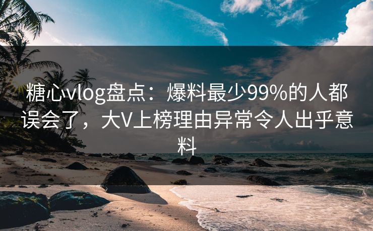 糖心vlog盘点：爆料最少99%的人都误会了，大V上榜理由异常令人出乎意料