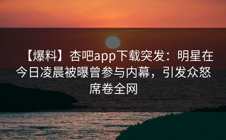 【爆料】杏吧app下载突发：明星在今日凌晨被曝曾参与内幕，引发众怒席卷全网