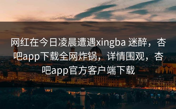 网红在今日凌晨遭遇xingba 迷醉，杏吧app下载全网炸锅，详情围观，杏吧app官方客户端下载