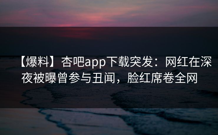 【爆料】杏吧app下载突发：网红在深夜被曝曾参与丑闻，脸红席卷全网