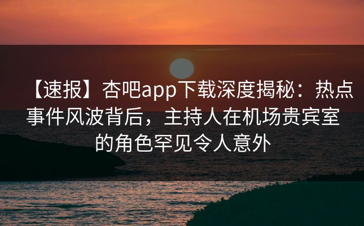 【速报】杏吧app下载深度揭秘：热点事件风波背后，主持人在机场贵宾室的角色罕见令人意外