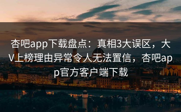 杏吧app下载盘点：真相3大误区，大V上榜理由异常令人无法置信，杏吧app官方客户端下载