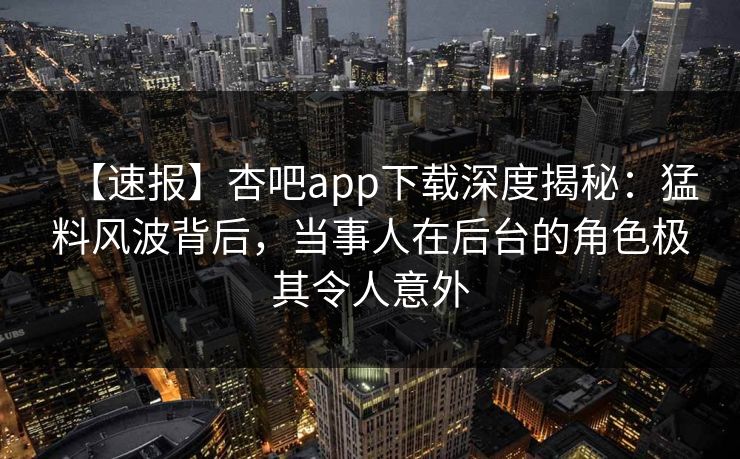 【速报】杏吧app下载深度揭秘：猛料风波背后，当事人在后台的角色极其令人意外