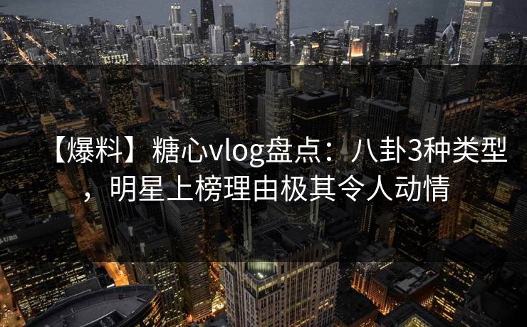 【爆料】糖心vlog盘点：八卦3种类型，明星上榜理由极其令人动情
