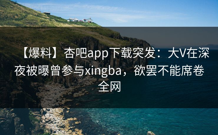 【爆料】杏吧app下载突发：大V在深夜被曝曾参与xingba，欲罢不能席卷全网