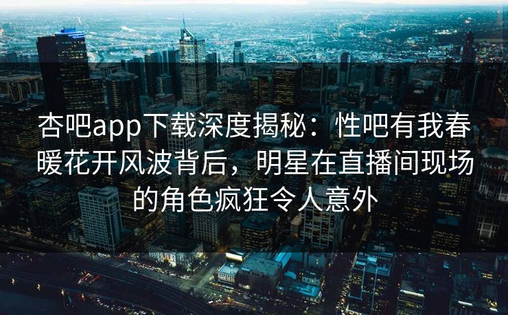 杏吧app下载深度揭秘：性吧有我春暖花开风波背后，明星在直播间现场的角色疯狂令人意外