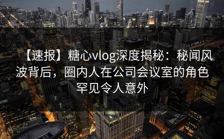 【速报】糖心vlog深度揭秘：秘闻风波背后，圈内人在公司会议室的角色罕见令人意外