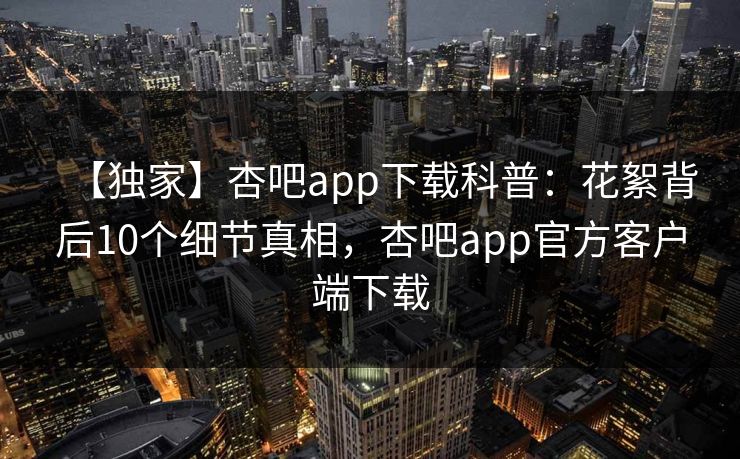 【独家】杏吧app下载科普：花絮背后10个细节真相，杏吧app官方客户端下载
