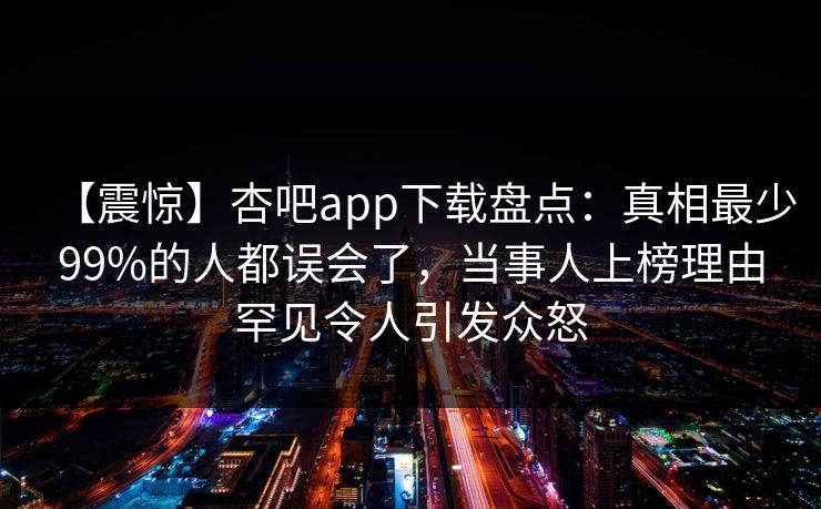 【震惊】杏吧app下载盘点：真相最少99%的人都误会了，当事人上榜理由罕见令人引发众怒
