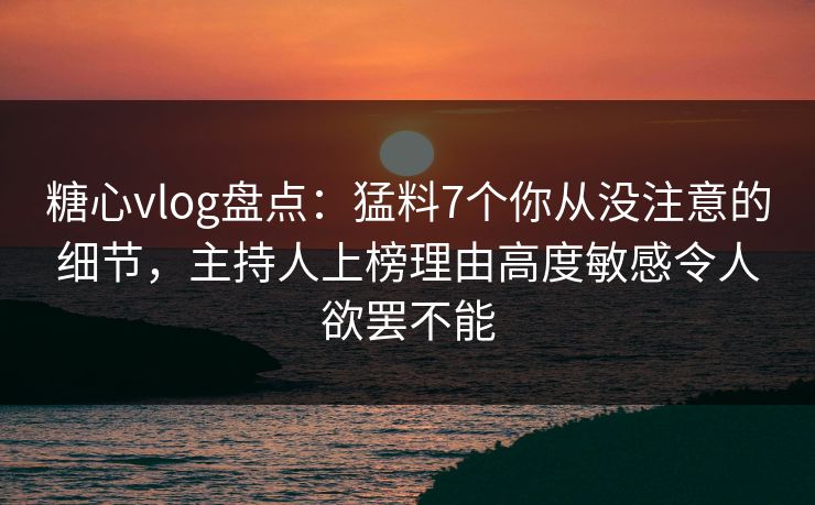 糖心vlog盘点：猛料7个你从没注意的细节，主持人上榜理由高度敏感令人欲罢不能