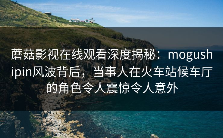 蘑菇影视在线观看深度揭秘：mogushipin风波背后，当事人在火车站候车厅的角色令人震惊令人意外