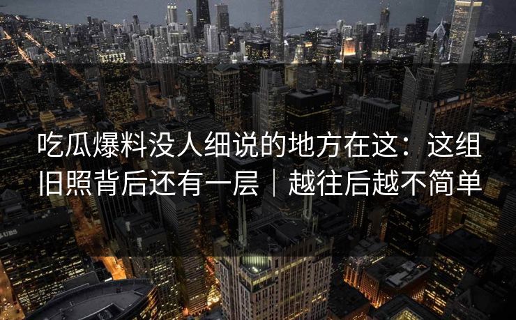 吃瓜爆料没人细说的地方在这:这组旧照背后还有一层|越往后越不简单