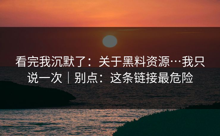 看完我沉默了：关于黑料资源…我只说一次｜别点：这条链接最危险
