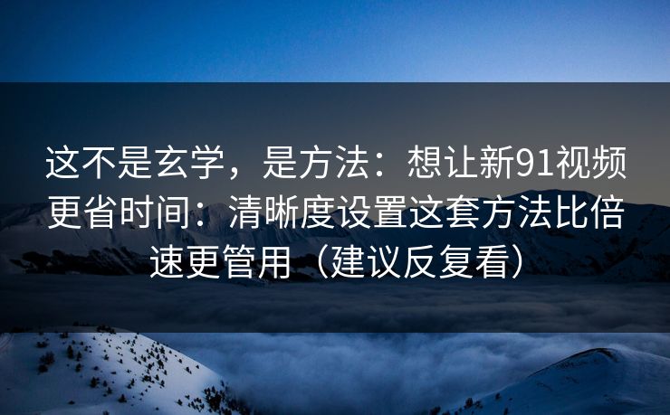 这不是玄学，是方法：想让新91视频更省时间：清晰度设置这套方法比倍速更管用（建议反复看）