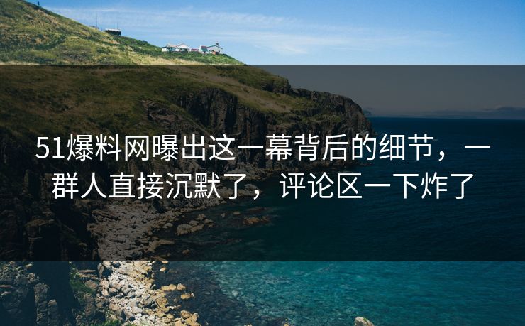 51爆料网曝出这一幕背后的细节,一群人直接沉默了,评论区一下炸了