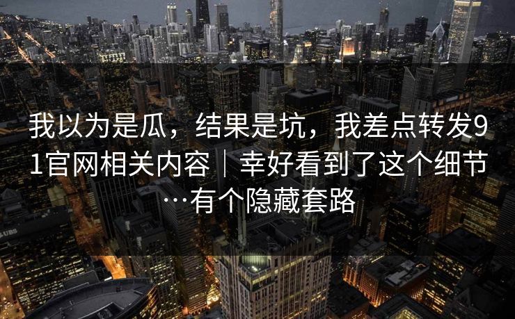我以为是瓜，结果是坑，我差点转发91官网相关内容｜幸好看到了这个细节…有个隐藏套路