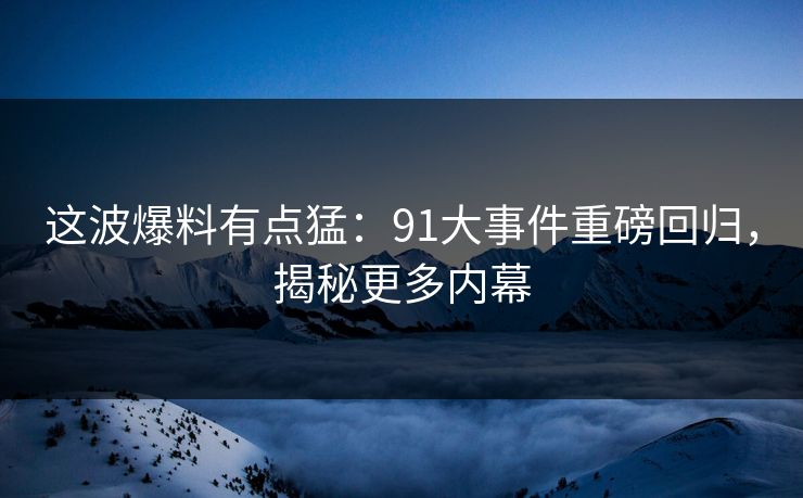 这波爆料有点猛:91大事件重磅回归,揭秘更多内幕