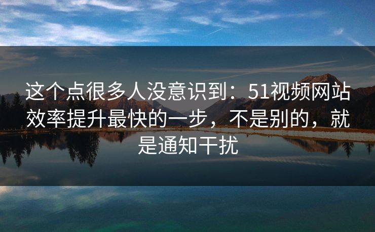 这个点很多人没意识到:51视频网站效率提升最快的一步,不是别的,就是通知干扰