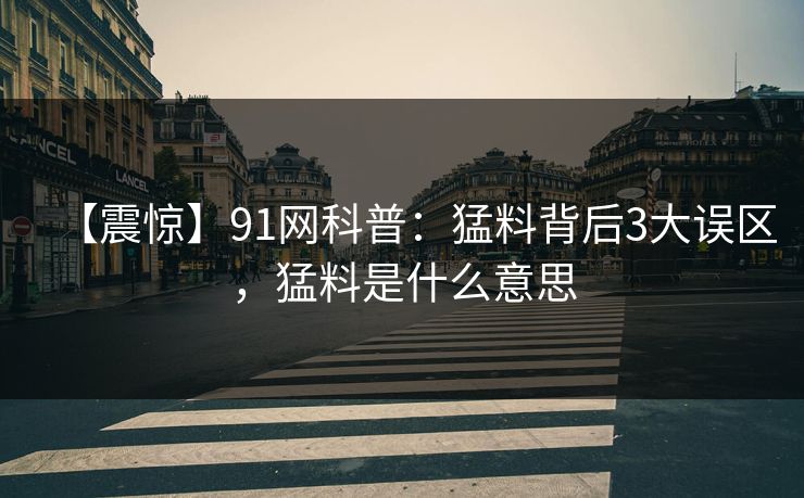 【震惊】91网科普：猛料背后3大误区，猛料是什么意思