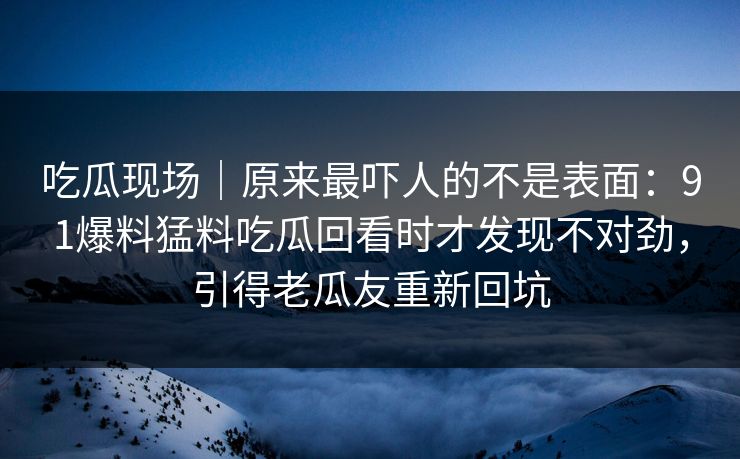 吃瓜现场|原来最吓人的不是表面:91爆料猛料吃瓜回看时才发现不对劲,引得老瓜友重新回坑