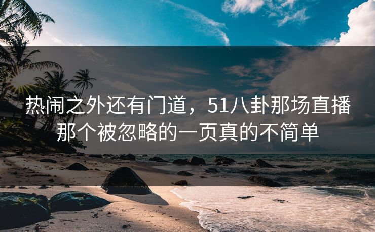热闹之外还有门道,51八卦那场直播那个被忽略的一页真的不简单