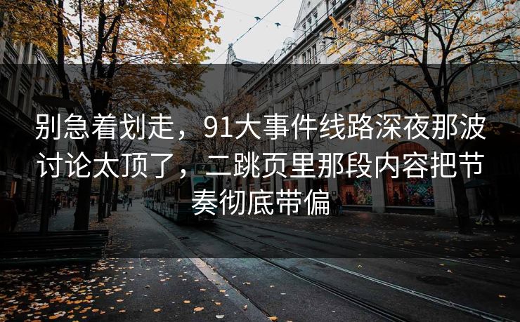 别急着划走,91大事件线路深夜那波讨论太顶了,二跳页里那段内容把节奏彻底带偏
