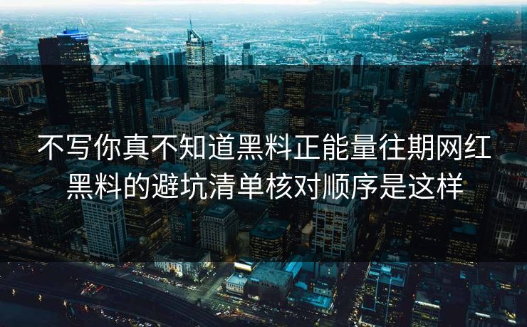 不写你真不知道黑料正能量往期网红黑料的避坑清单核对顺序是这样