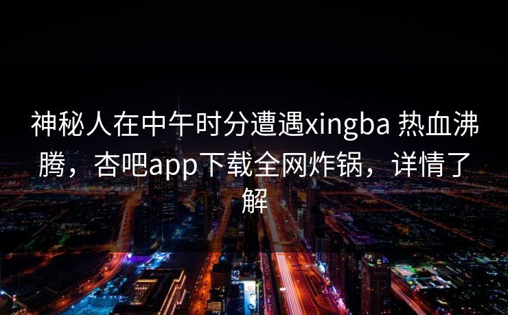 神秘人在中午时分遭遇xingba 热血沸腾，杏吧app下载全网炸锅，详情了解