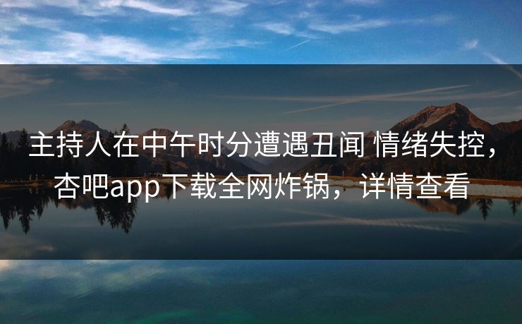 主持人在中午时分遭遇丑闻 情绪失控,杏吧app下载全网炸锅,详情查看