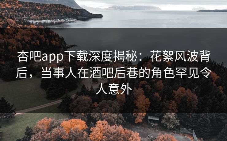 杏吧app下载深度揭秘：花絮风波背后，当事人在酒吧后巷的角色罕见令人意外