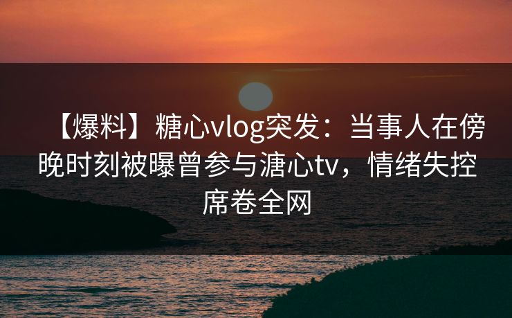 【爆料】糖心vlog突发:当事人在傍晚时刻被曝曾参与溏心tv,情绪失控席卷全网 【爆料】糖心vlog突发:当事人在傍晚时刻被曝曾参与溏心tv,情绪失控席卷全网