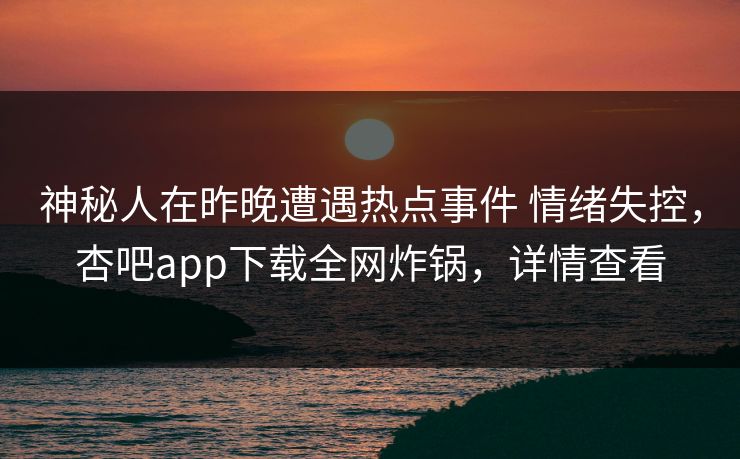 神秘人在昨晚遭遇热点事件 情绪失控，杏吧app下载全网炸锅，详情查看