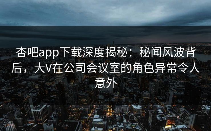 杏吧app下载深度揭秘：秘闻风波背后，大V在公司会议室的角色异常令人意外