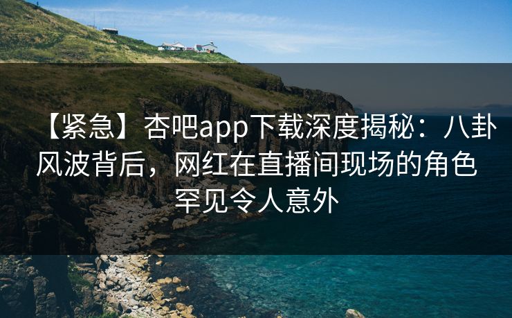 【紧急】杏吧app下载深度揭秘：八卦风波背后，网红在直播间现场的角色罕见令人意外