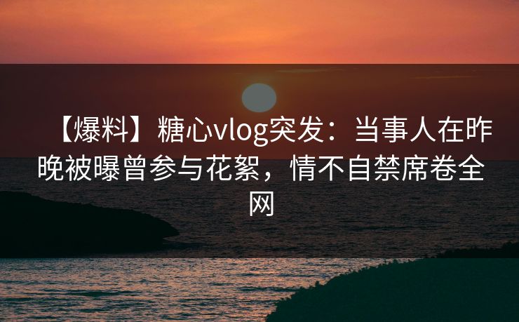 【爆料】糖心vlog突发：当事人在昨晚被曝曾参与花絮，情不自禁席卷全网