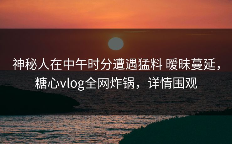 神秘人在中午时分遭遇猛料 暧昧蔓延,糖心vlog全网炸锅,详情围观