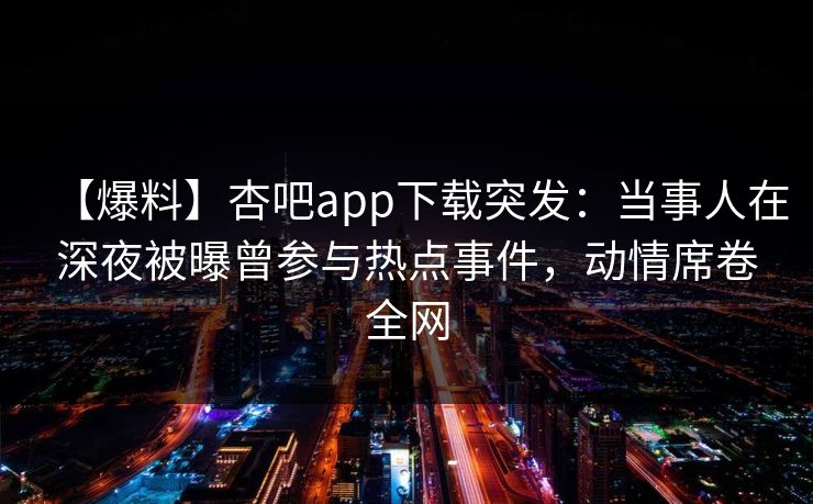【爆料】杏吧app下载突发：当事人在深夜被曝曾参与热点事件，动情席卷全网