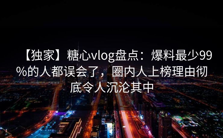 【独家】糖心vlog盘点:爆料最少99%的人都误会了,圈内人上榜理由彻底令人沉沦其中