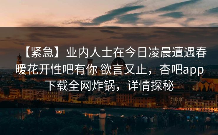 【紧急】业内人士在今日凌晨遭遇春暖花开性吧有你 欲言又止，杏吧app下载全网炸锅，详情探秘