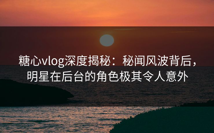 糖心vlog深度揭秘:秘闻风波背后,明星在后台的角色极其令人意外 糖心vlog深度揭秘:秘闻风波背后,明星在后台的角色极其令人意外