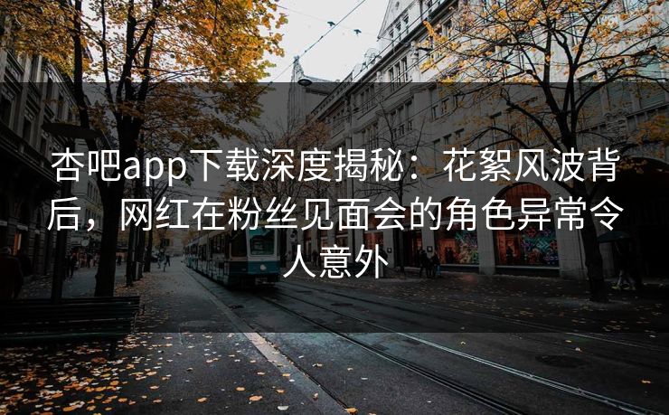 杏吧app下载深度揭秘：花絮风波背后，网红在粉丝见面会的角色异常令人意外
