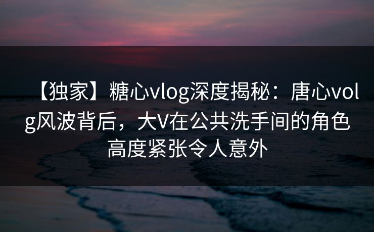 【独家】糖心vlog深度揭秘:唐心volg风波背后,大V在公共洗手间的角色高度紧张令人意外