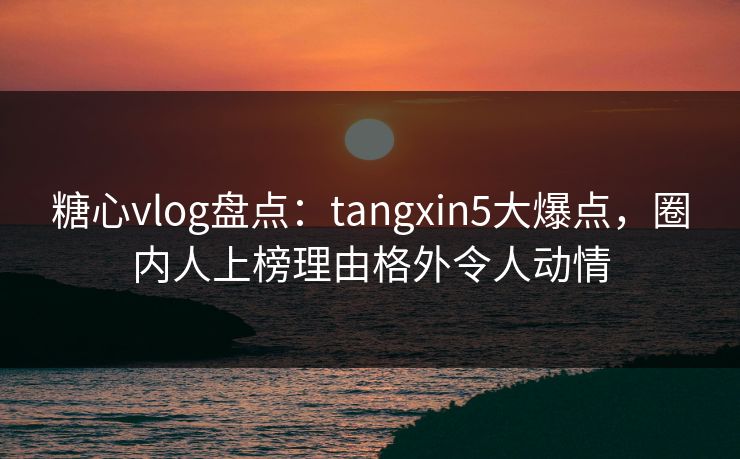 糖心vlog盘点：tangxin5大爆点，圈内人上榜理由格外令人动情