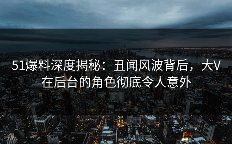51爆料深度揭秘:丑闻风波背后,大V在后台的角色彻底令人意外 51爆料深度揭秘:丑闻风波背后,大V在后台的角色彻底令人意外